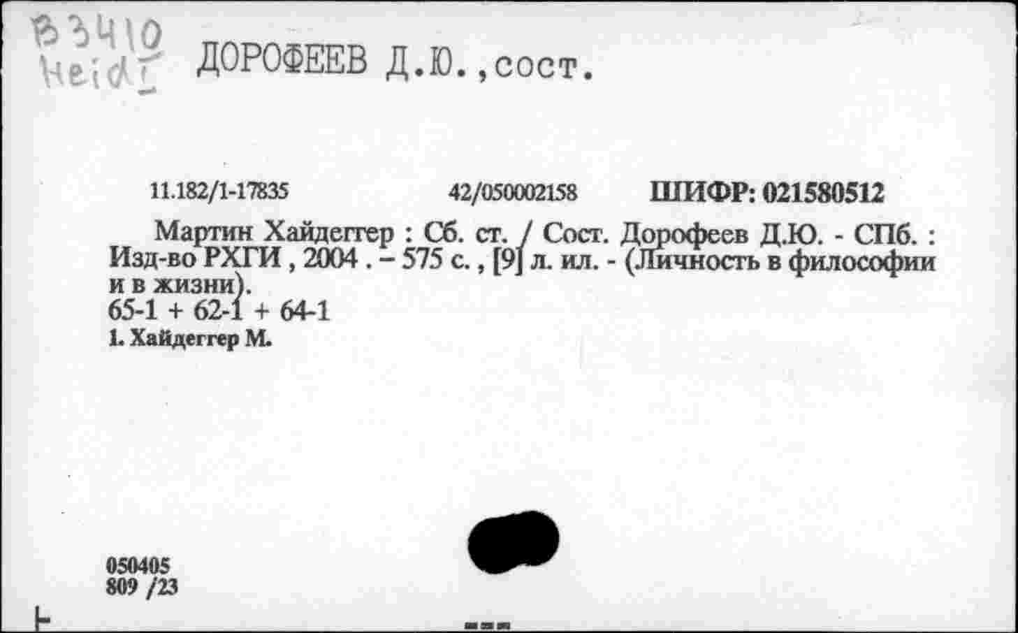 ﻿Vei4('f ДОРОФЕЕВ Д.Ю.,сост.
11.182/1-17835	42/050002158 ШИФР: 021580512
Мартин Хайдеггер : Сб. ст. / Сост. Дорофеев Д.Ю. - СПб. : Изд-во РХГИ , 2004 . - 575 с., [9] л. ил. - (Личность в философии и в жизни).
65-1 + 62-1 + 64-1
1. Хайдеггер М.
050405
809 /23